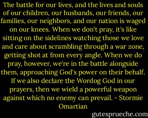 The battle for our lives, and the lives and souls of our children, our husbands, our friends, our families, our neighbors, and our nation is waged on our knees. When we don't pray, it's like sitting on the sidelines watching those we love and care about scrambling through a war zone, getting shot at from every angle. When we do pray, however, we're in the battle alongside them, approaching God's power on their behalf. If we also declare the Wordog God in our prayers, then we wield a powerful weapon against which no enemy can prevail. - Stormie Omartian