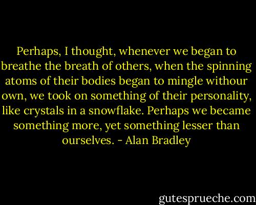 Perhaps, I thought, whenever we began to breathe the breath of others, when the spinning atoms of their bodies began to mingle withour own, we took on something of their personality, like crystals in a snowflake. Perhaps we became something more, yet something lesser than ourselves. - Alan Bradley