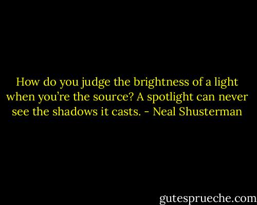 How do you judge the brightness of a light when you’re the source? A spotlight can never see the shadows it casts. - Neal Shusterman