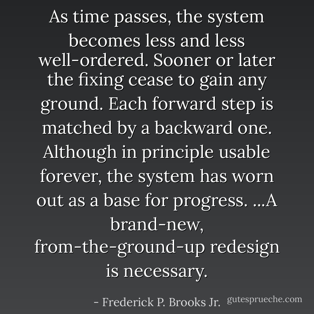 As time passes, the system becomes less and less well-ordered. Sooner or later the fixing cease to gain any ground. Each forward step is matched by a backward one. Although in principle usable forever, the system has worn out as a base for progress. ...A brand-new, from-the-ground-up redesign is necessary. - Frederick P. Brooks Jr.