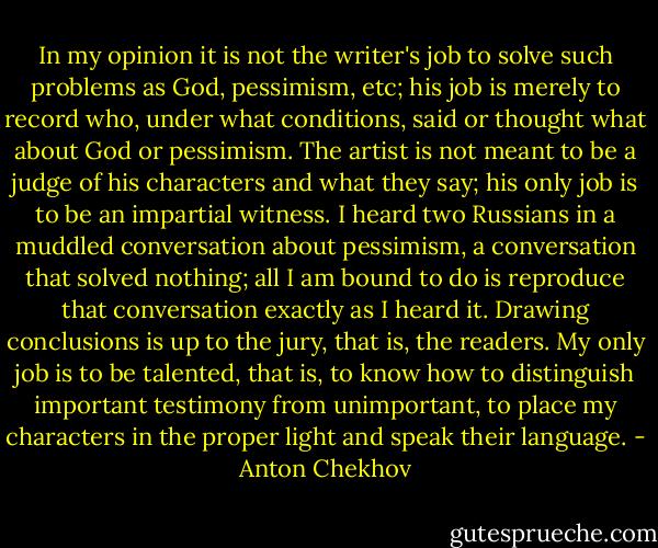 In my opinion it is not the writer's job to solve such problems as God, pessimism, etc; his job is merely to record who, under what conditions, said or thought what about God or pessimism. The artist is not meant to be a judge of his characters and what they say; his only job is to be an impartial witness. I heard two Russians in a muddled conversation about pessimism, a conversation that solved nothing; all I am bound to do is reproduce that conversation exactly as I heard it. Drawing conclusions is up to the jury, that is, the readers. My only job is to be talented, that is, to know how to distinguish important testimony from unimportant, to place my characters in the proper light and speak their language. - Anton Chekhov
