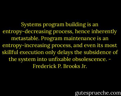 Systems program building is an entropy-decreasing process, hence inherently metastable. Program maintenance is an entropy-increasing process, and even its most skillful execution only delays the subsidence of the system into unfixable obsolescence. - Frederick P. Brooks Jr.