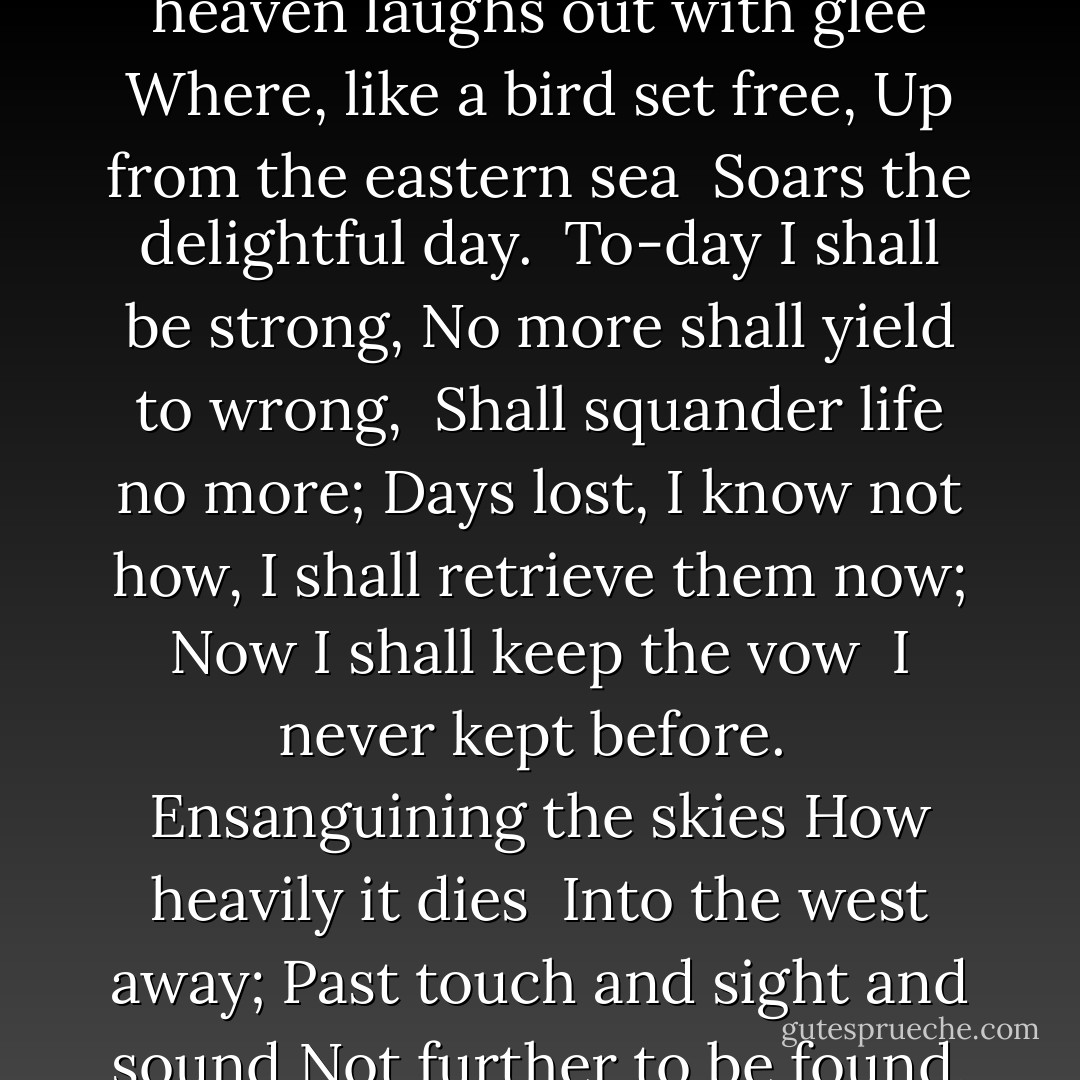 How clear, how lovely bright,<br />How beautiful to sight<br /> Those beams of morning play;<br />How heaven laughs out with glee<br />Where, like a bird set free,<br />Up from the eastern sea<br /> Soars the delightful day.<br /><br />To-day I shall be strong,<br />No more shall yield to wrong,<br /> Shall squander life no more;<br />Days lost, I know not how,<br />I shall retrieve them now;<br />Now I shall keep the vow<br /> I never kept before.<br /><br />Ensanguining the skies<br />How heavily it dies<br /> Into the west away;<br />Past touch and sight and sound<br />Not further to be found,<br />How hopeless under ground<br /> Falls the remorseful day. - A.E. Housman
