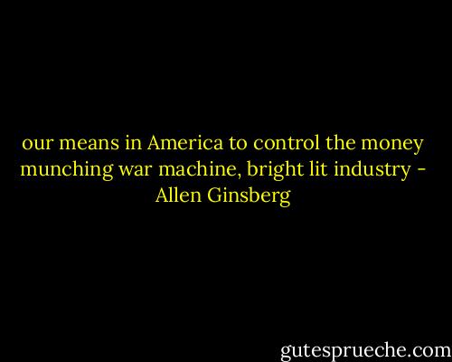 our means in America to control the money munching war machine, bright lit industry - Allen Ginsberg