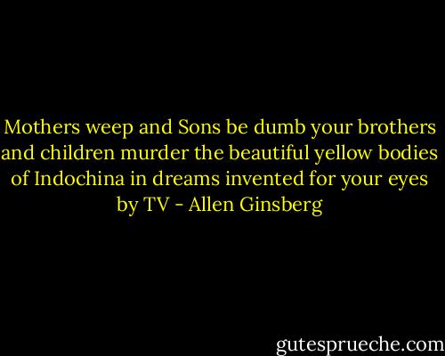Mothers weep and Sons be dumb<br />your brothers and children murder the beautiful yellow bodies of Indochina in dreams invented for your eyes by TV - Allen Ginsberg