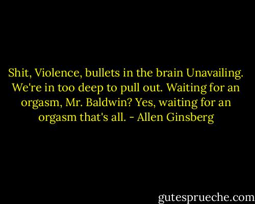 Shit, Violence, bullets in the brain Unavailing.<br />We're in too deep to pull out.<br />Waiting for an orgasm, Mr. Baldwin?<br />Yes, waiting for an orgasm that's all. - Allen Ginsberg