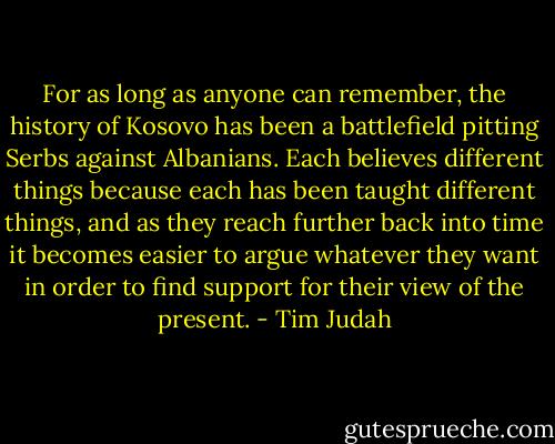 For as long as anyone can remember, the history of Kosovo has been a battlefield pitting Serbs against Albanians. Each believes different things because each has been taught different things, and as they reach further back into time it becomes easier to argue whatever they want in order to find support for their view of the present. - Tim Judah