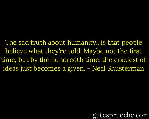 The sad truth about humanity...is that people believe what they're told. Maybe not the first time, but by the hundredth time, the craziest of ideas just becomes a given. - Neal Shusterman
