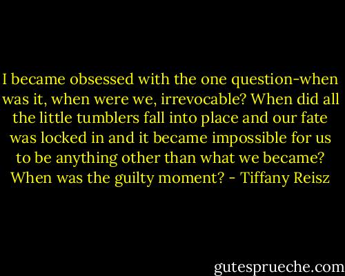 I became obsessed with the one question-when was it, when were we, irrevocable? When did all the little tumblers fall into place and our fate was locked in and it became impossible for us to be anything other than what we became? When was the guilty moment? - Tiffany Reisz