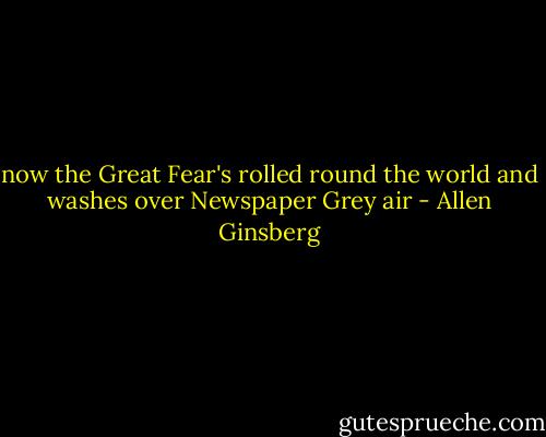 now the Great Fear's rolled round the world and washes over Newspaper Grey air - Allen Ginsberg