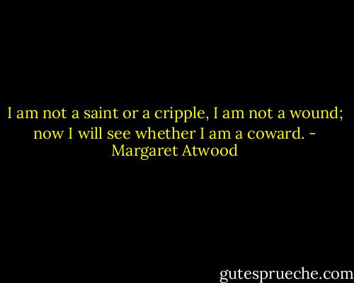 I am not a saint or a cripple,<br />I am not a wound; now I will see<br />whether I am a coward. - Margaret Atwood
