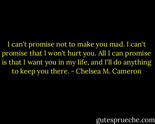 I can't promise not to make you mad. I can't promise that I won't hurt you. All I can promise is that I want you in my life, and I'll do anything to keep you there. - Chelsea M. Cameron