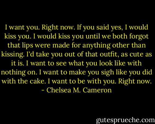 I want you. Right now. If you said yes, I would kiss you. I would kiss you until we both forgot that lips were made for anything other than kissing. I'd take you out of that outfit, as cute as it is. I want to see what you look like with nothing on. I want to make you sigh like you did with the cake. I want to be with you. Right now. - Chelsea M. Cameron