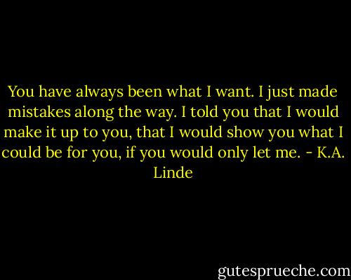 You have always been what I want. I just made mistakes along the way. I told you that I would make it up to you, that I would show you what I could be for you, if you would only let me. - K.A. Linde