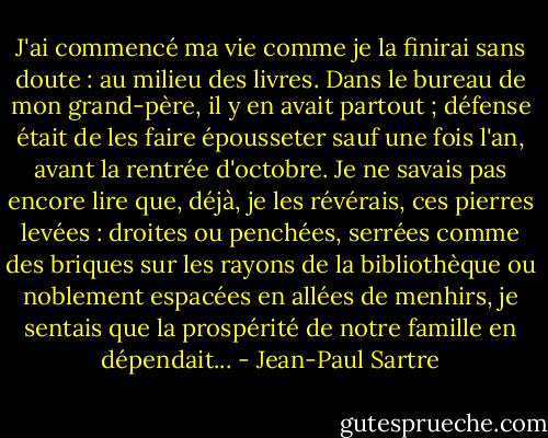 J'ai commencé ma vie comme je la finirai sans doute : au milieu des livres. Dans le bureau de mon grand-père, il y en avait partout ; défense était de les faire épousseter sauf une fois l'an, avant la rentrée d'octobre. Je ne savais pas encore lire que, déjà, je les révérais, ces pierres levées : droites ou penchées, serrées comme des briques sur les rayons de la bibliothèque ou noblement espacées en allées de menhirs, je sentais que la prospérité de notre famille en dépendait... - Jean-Paul Sartre
