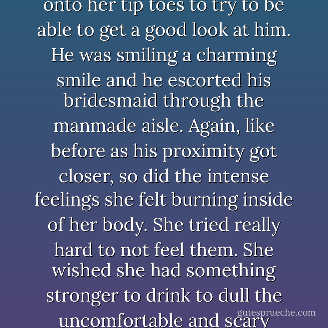 She smiled from ear to ear at the thought of knowing his name. She perched herself up onto her tip toes to try to be able to get a good look at him. He was smiling a charming smile and he escorted his bridesmaid through the manmade aisle. Again, like before as his proximity got closer, so did the intense feelings she felt burning inside of her body. She tried really hard to not feel them. She wished she had something stronger to drink to dull the uncomfortable and scary emotions he was bringing out in her. - J.B. McGee