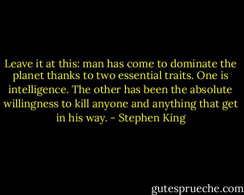 Leave it at this: man has come to dominate the planet thanks to two essential traits. One is intelligence. The other has been the absolute willingness to kill anyone and anything that get in his way. - Stephen King