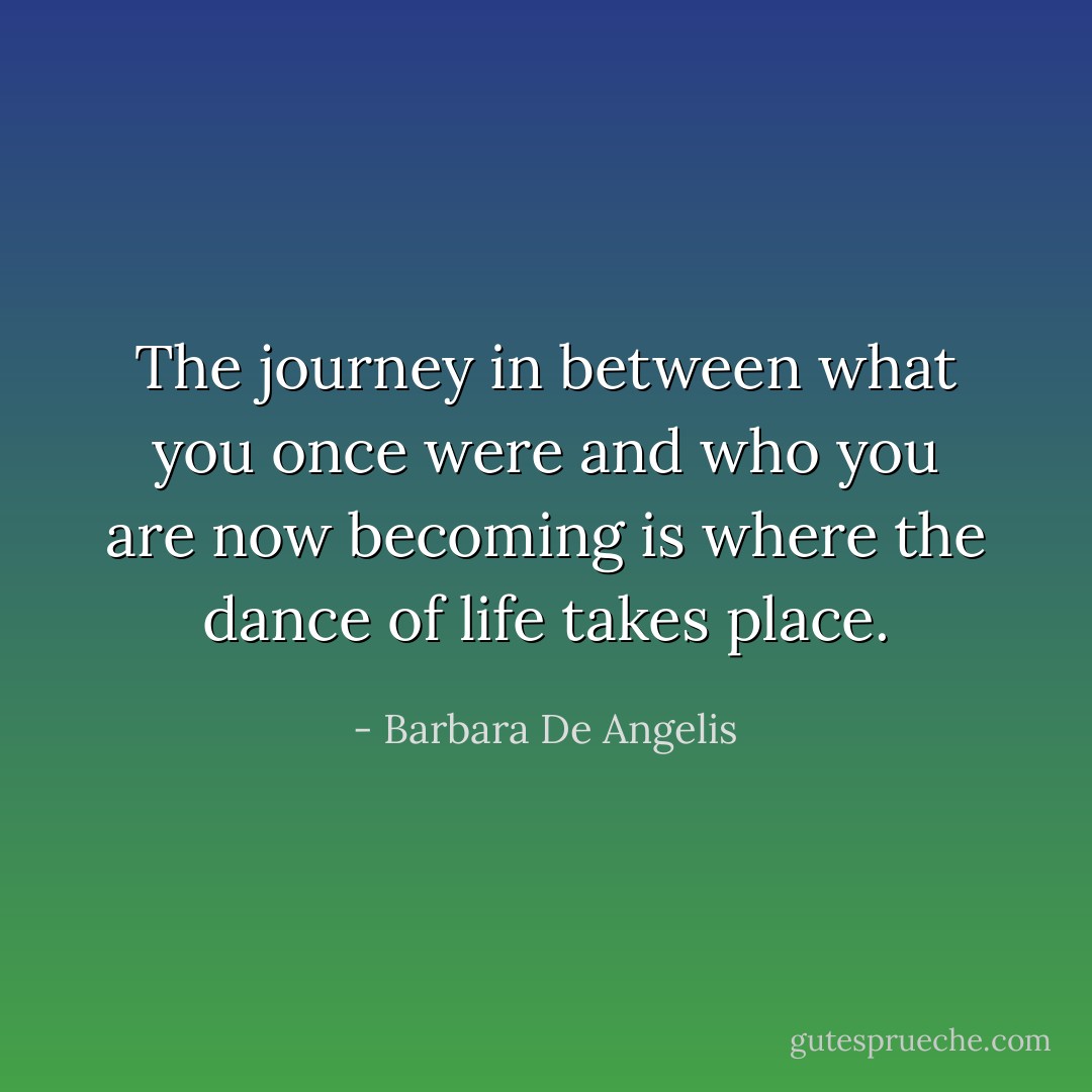 The journey in between what you once were and who you are now becoming is where the dance of life takes place. - Barbara De Angelis