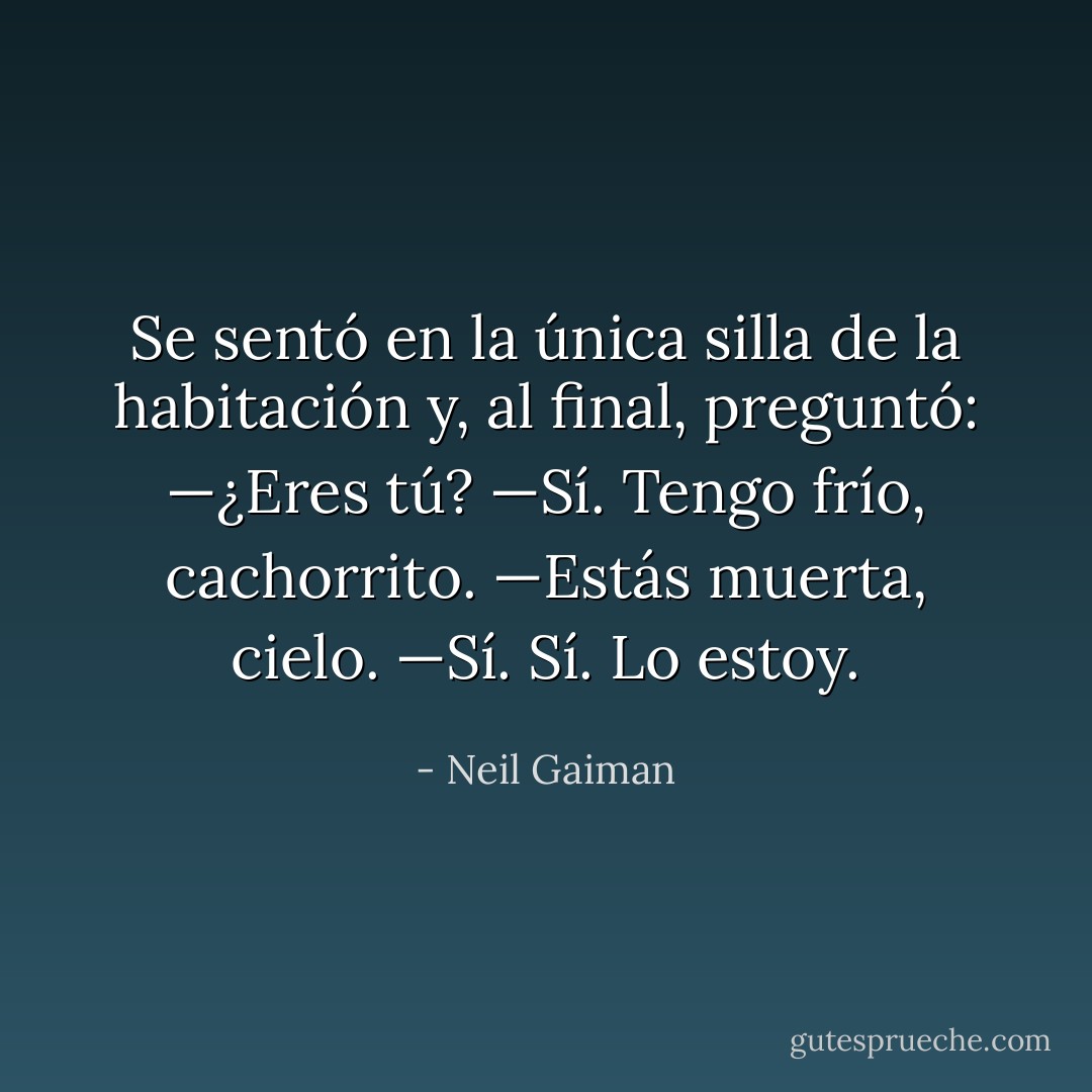 Se sentó en la única silla de la habitación y, al final, preguntó:<br />—¿Eres tú?<br />—Sí. Tengo frío, cachorrito.<br />—Estás muerta, cielo.<br />—Sí. Sí. Lo estoy. - Neil Gaiman