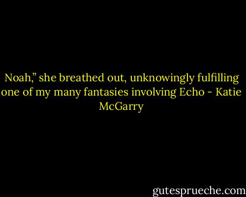 Noah,” she breathed out, unknowingly<br />fulfilling one of my many fantasies involving Echo - Katie McGarry