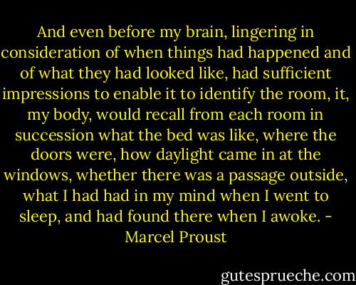 And even before my brain, lingering in consideration of when things had happened and of what they had looked like, had sufficient impressions to enable it to identify the room, it, my body, would recall from each room in succession what the bed was like, where the doors were, how daylight came in at the windows, whether there was a passage outside, what I had had in my mind when I went to sleep, and had found there when I awoke. - Marcel Proust