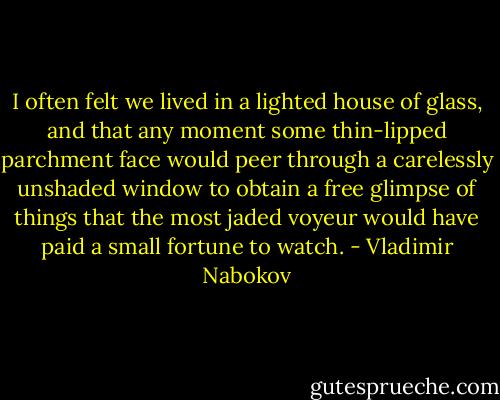 I often felt we lived in a lighted house of glass, and that any moment some thin-lipped parchment face would peer through a carelessly unshaded window to obtain a free glimpse of things that the most jaded voyeur would have paid a small fortune to watch. - Vladimir Nabokov