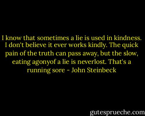 I know that sometimes a lie is used in kindness. I don't believe it ever works kindly. The quick pain of the truth can pass away, but the slow, eating agonyof a lie is neverlost. That's a running sore - John Steinbeck