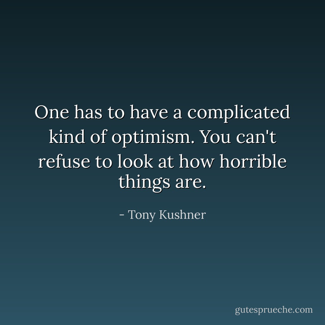 One has to have a complicated kind of optimism. You can't refuse to look at how horrible things are. - Tony Kushner