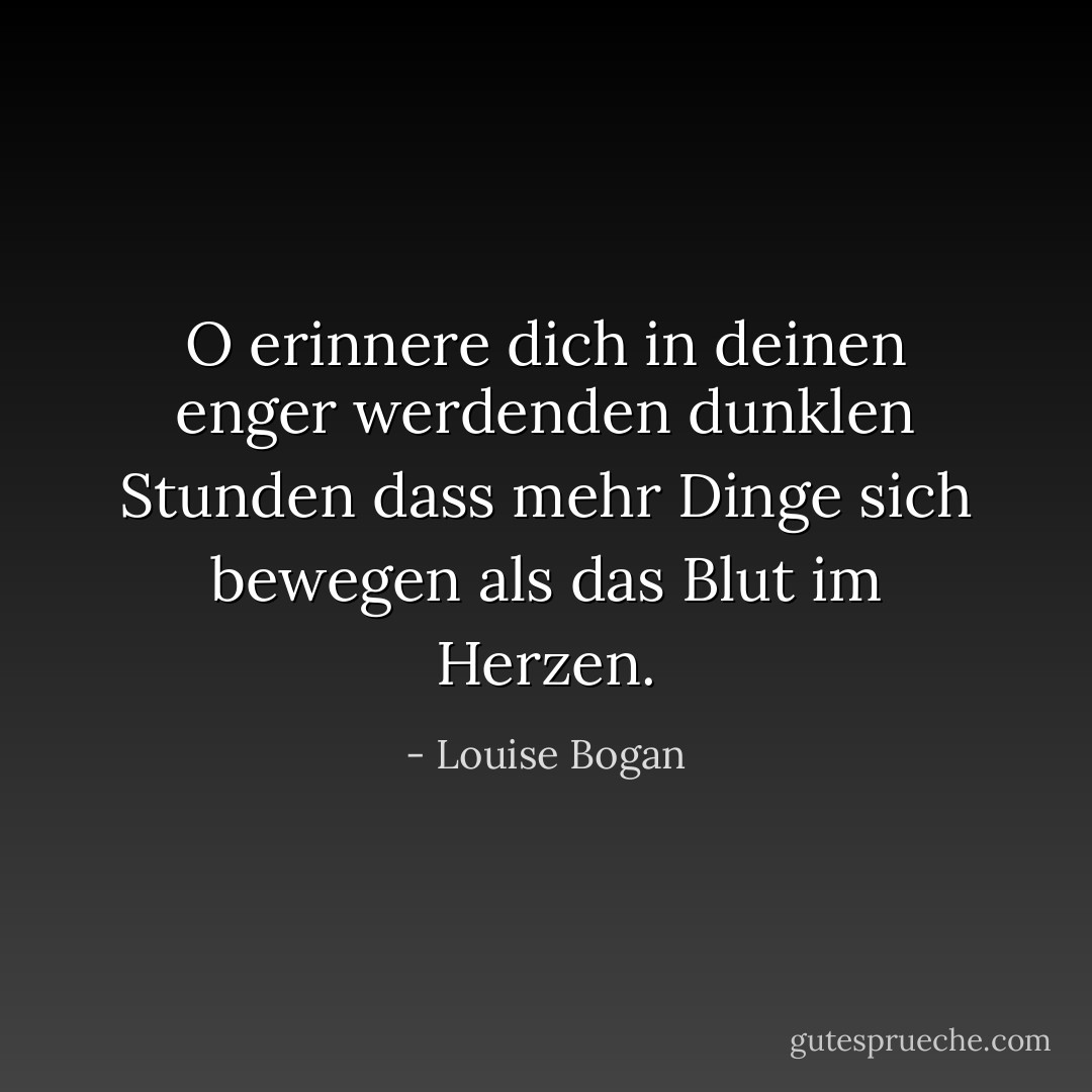 O erinnere dich<br />in deinen enger werdenden dunklen Stunden<br />dass mehr Dinge sich bewegen<br />als das Blut im Herzen. - Louise Bogan<
