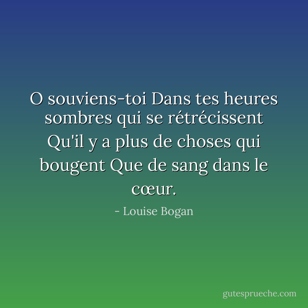 O souviens-toi<br />Dans tes heures sombres qui se rétrécissent<br />Qu'il y a plus de choses qui bougent<br />Que de sang dans le cœur. - Louise Bogan