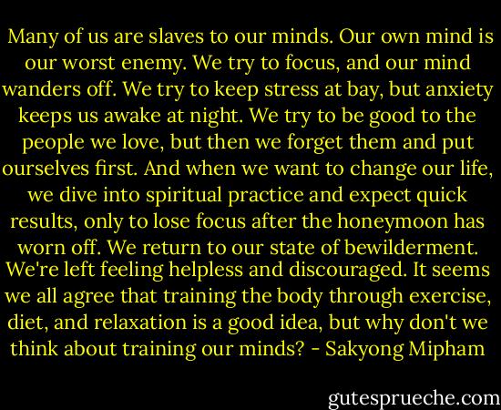  Many of us are slaves to our minds. Our own mind is our worst enemy. We try to focus, and our mind wanders off. We try to keep stress at bay, but anxiety keeps us awake at night. We try to be good to the people we love, but then we forget them and put ourselves first. And when we want to change our life, we dive into spiritual practice and expect quick results, only to lose focus after the honeymoon has worn off. We return to our state of bewilderment. We're left feeling helpless and discouraged. It seems we all agree that training the body through exercise, diet, and relaxation is a good idea, but why don't we think about training our minds? - Sakyong Mipham