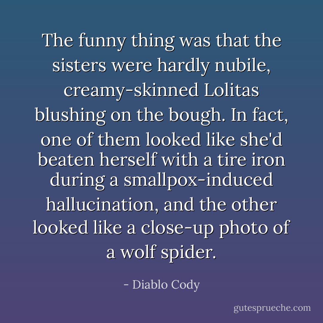 The funny thing was that the sisters were hardly nubile, creamy-skinned Lolitas blushing on the bough. In fact, one of them looked like she'd beaten herself with a tire iron during a smallpox-induced hallucination, and the other looked like a close-up photo of a wolf spider. - Diablo Cody