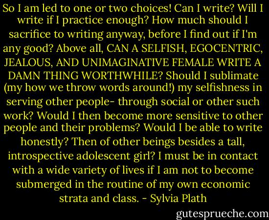 So I am led to one or two choices! Can I write? Will I write if I practice enough? How much should I sacrifice to writing anyway, before I find out if I'm any good? Above all, CAN A SELFISH, EGOCENTRIC, JEALOUS, AND UNIMAGINATIVE FEMALE WRITE A DAMN THING WORTHWHILE? Should I sublimate (my how we throw words around!) my selfishness in serving other people- through social or other such work? Would I then become more sensitive to other people and their problems? Would I be able to write honestly? Then of other beings besides a tall, introspective adolescent girl? I must be in contact with a wide variety of lives if I am not to become submerged in the routine of my own economic strata and class. - Sylvia Plath