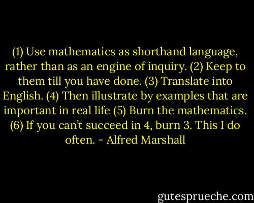 (1) Use mathematics as shorthand language, rather than as an engine of inquiry. (2) Keep to them till you have done. (3) Translate into English. (4) Then illustrate by examples that are important in real life (5) Burn the mathematics. (6) If you can’t succeed in 4, burn 3. This I do often. - Alfred Marshall