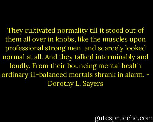They cultivated normality till it stood out of them all over in knobs, like the muscles upon professional strong men, and scarcely looked normal at all. And they talked interminably and loudly. From their bouncing mental health ordinary ill-balanced mortals shrank in alarm. - Dorothy L. Sayers