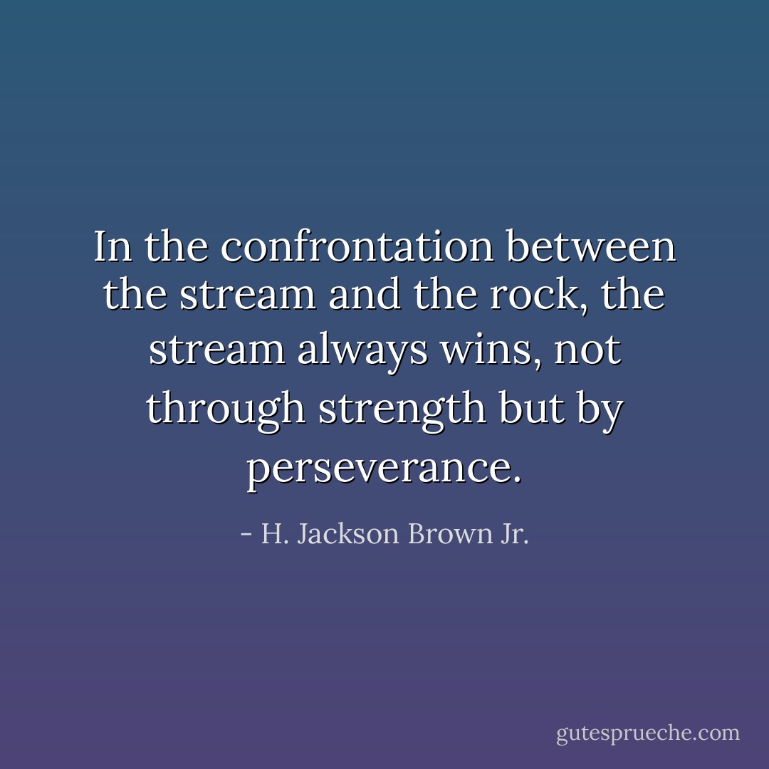 In the confrontation between the stream and the rock, the stream always wins, not through strength but by perseverance. - H. Jackson Brown Jr.
