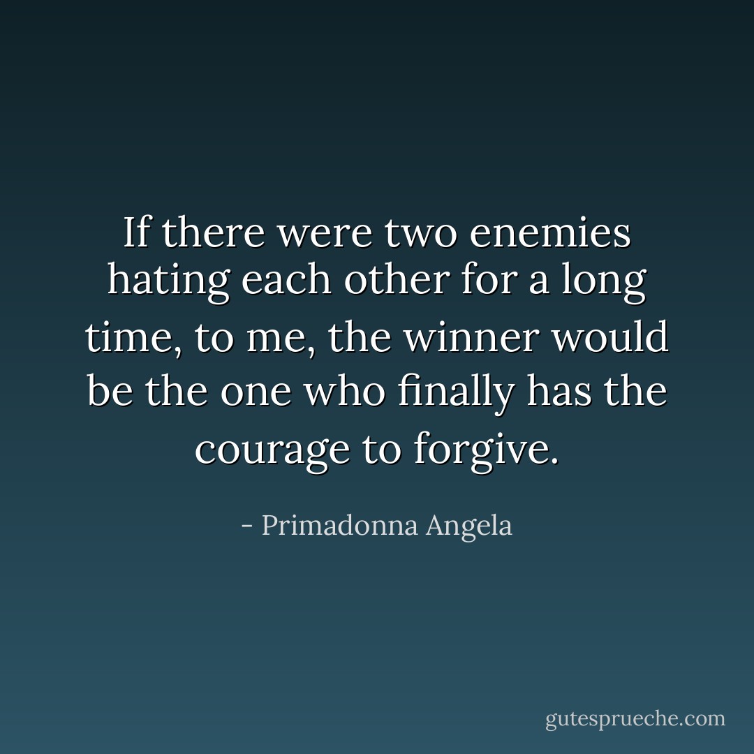 If there were two enemies hating each other for a long time, to me, the winner would be the one who finally has the courage to forgive. - Primadonna Angela