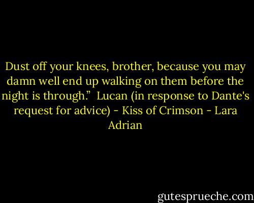 Dust off your knees, brother, because you may damn well end up walking on them before the night is through.”<br /><br />Lucan (in response to Dante's request for advice) - Kiss of Crimson - Lara Adrian