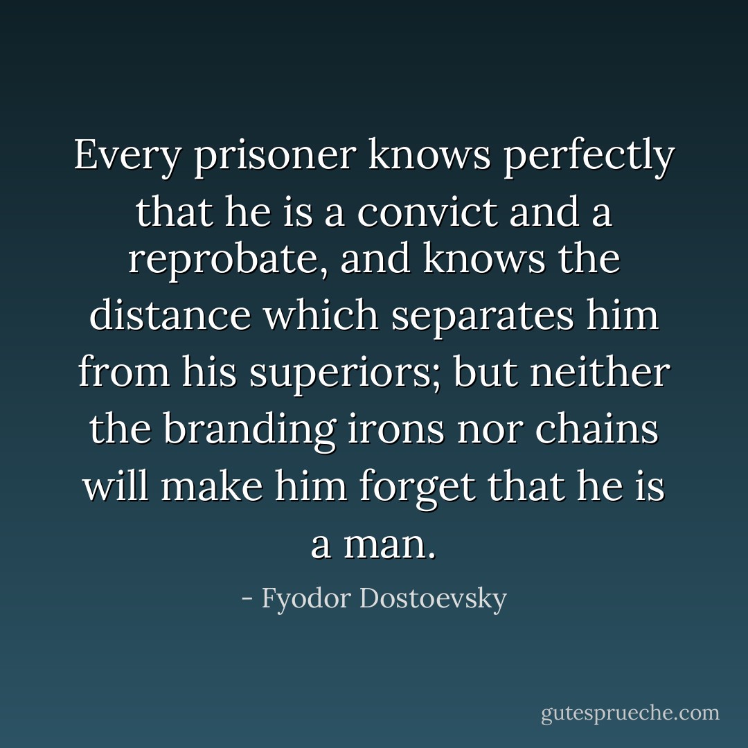 Every prisoner knows perfectly that he is a convict and a reprobate, and knows the distance which separates him from his superiors; but neither the branding irons nor chains will make him forget that he is a man. - Fyodor Dostoevsky