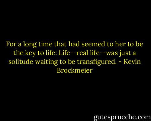 For a long time that had seemed to her to be the key to life: Life--real life--was just a solitude waiting to be transfigured. - Kevin Brockmeier