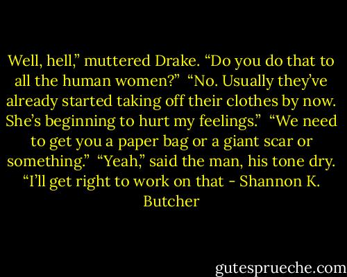 Well, hell,” muttered Drake. “Do you do that to all the human women?”<br /><br />“No. Usually they’ve already started taking off their clothes by now. She’s beginning to hurt my feelings.”<br /><br />“We need to get you a paper bag or a giant scar or something.”<br /><br />“Yeah,” said the man, his tone dry. “I’ll get right to work on that - Shannon K. Butcher