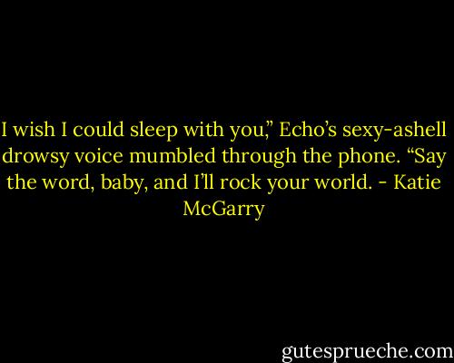 I wish I could sleep with you,” Echo’s sexy-ashell<br />drowsy voice mumbled through the phone.<br />“Say the word, baby, and I’ll rock your<br />world. - Katie McGarry