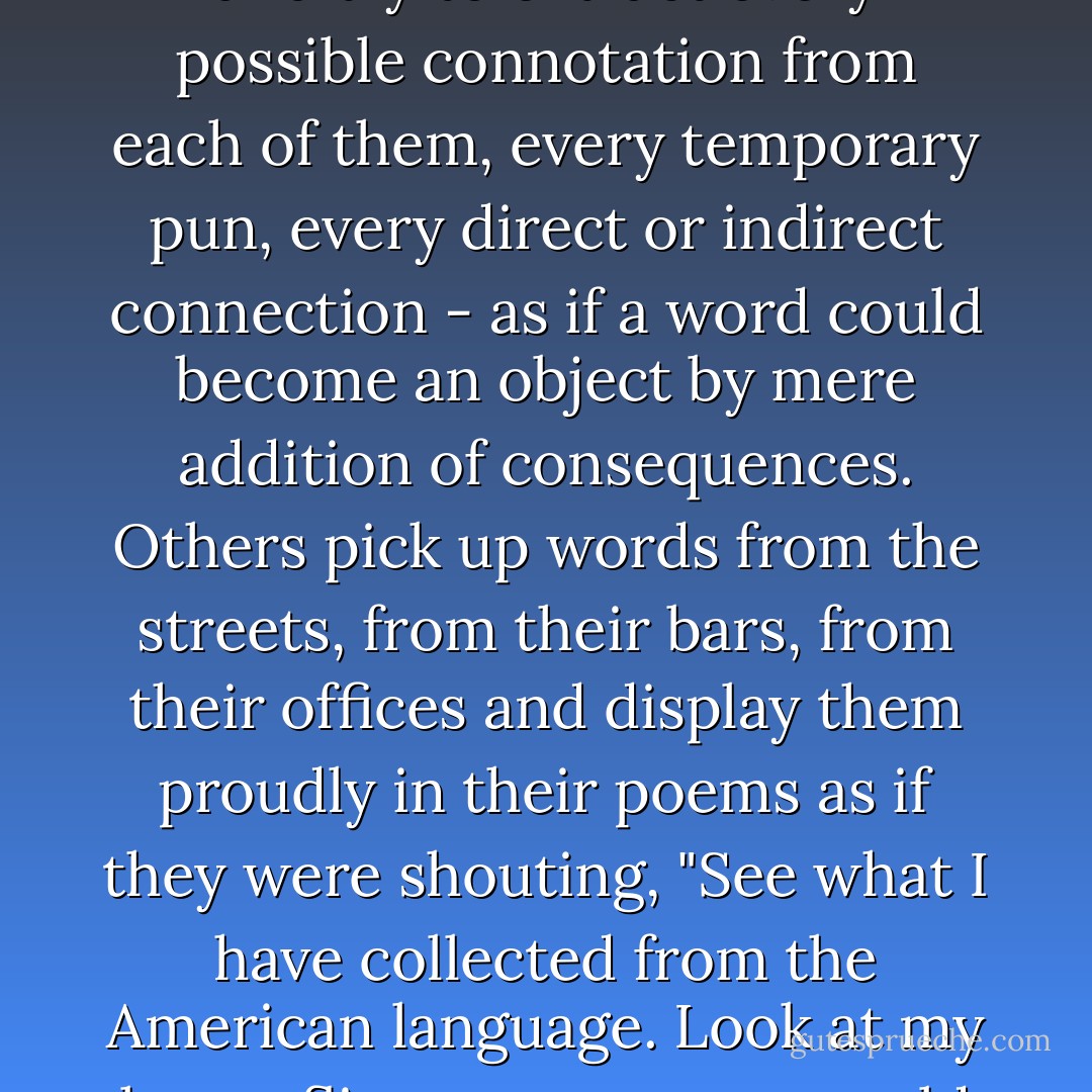 Most of my friends like words too well. They set them under the blinding light of the poem and try to extract every possible connotation from each of them, every temporary pun, every direct or indirect connection - as if a word could become an object by mere addition of consequences. Others pick up words from the streets, from their bars, from their offices and display them proudly in their poems as if they were shouting, "See what I have collected from the American language. Look at my butterflies, my stamps, my old shoes!" What does one do with all this crap? - Jack Spicer