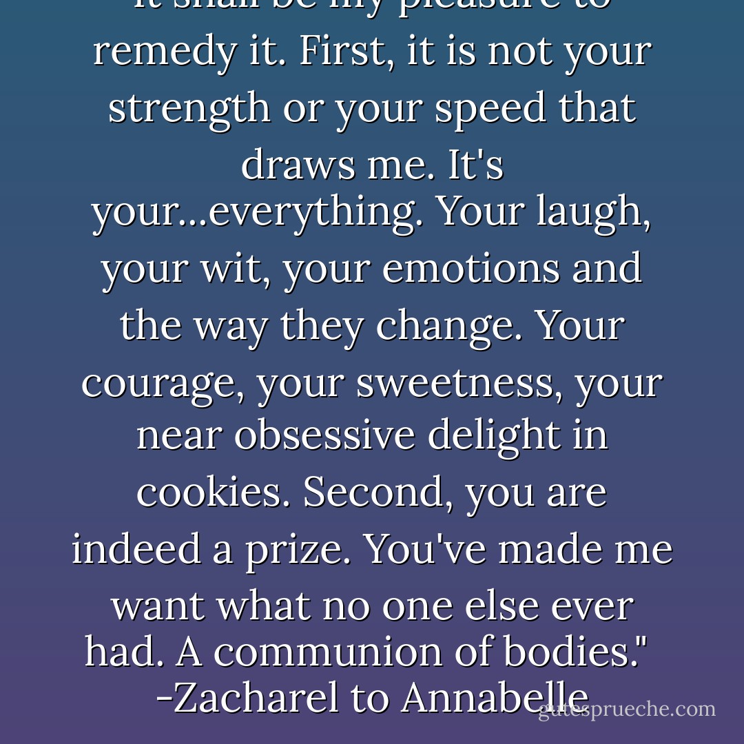 It shall be my pleasure to remedy it. First, it is not your strength or your speed that draws me. It's your...everything. Your laugh, your wit, your emotions and the way they change. Your courage, your sweetness, your near obsessive delight in cookies. Second, you are indeed a prize. You've made me want what no one else ever had. A communion of bodies."<br /><br />-Zacharel to Annabelle - Gena Showalter