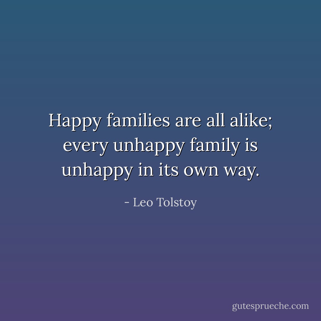 Happy families are all alike; every unhappy family is unhappy in its own way. - Leo Tolstoy