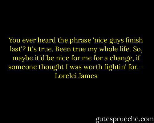 You ever heard the phrase 'nice guys finish last'? It's true. Been true my whole life. So, maybe it'd be nice for me for a change, if someone thought I was worth fightin' for. - Lorelei James