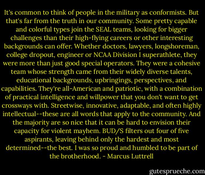 It's common to think of people in the military as conformists. But that's far from the truth in our community. Some pretty capable and colorful types join the SEAL teams, looking for bigger challenges than their high-flying careers or other interesting backgrounds can offer. Whether doctors, lawyers, longshoreman, college dropout, engineer or NCAA Division I superathlete, they were more than just good special operators. They were a cohesive team whose strength came from their widely diverse talents, educational backgrounds, upbringings, perspectives, and capabilities. They're all-American and patriotic, with a combination of practical intelligence and willpower that you don't want to get crossways with. Streetwise, innovative, adaptable, and often highly intellectual--these are all words that apply to the community. And the majority are so nice that it can be hard to envision their capacity for violent mayhem. BUD/S filters out four of five aspirants, leaving behind only the hardest and most determined--the best. I was so proud and humbled to be part of the brotherhood. - Marcus Luttrell