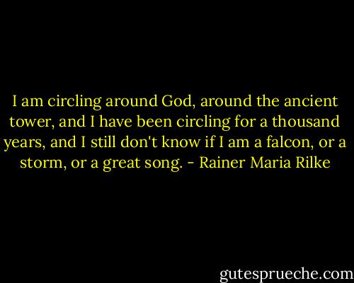 I am circling around God, around the ancient tower, and I have been circling for a thousand years, and I still don't know if I am a falcon, or a storm, or a great song. - Rainer Maria Rilke
