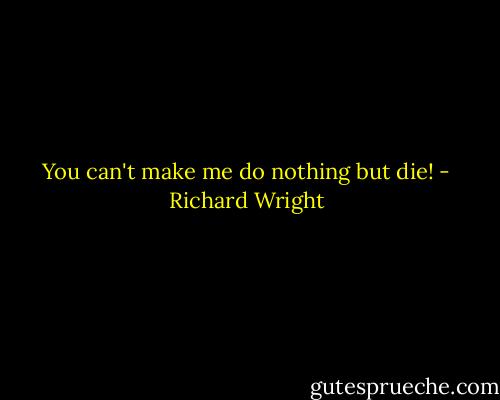 You can't make me do nothing but die! - Richard Wright