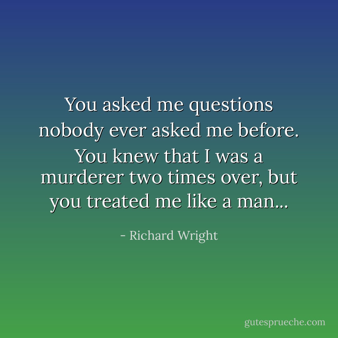 You asked me questions nobody ever asked me before. You knew that I was a murderer two times over, but you treated me like a man... - Richard Wright